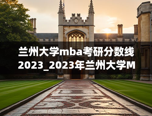 兰州大学mba考研分数线2023_2023年兰州大学MBA复试线何时公布？复试怎么报名？