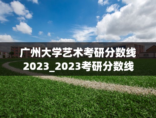 广州大学艺术考研分数线2023_2023考研分数线