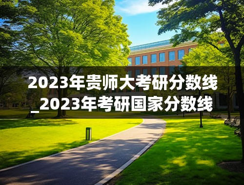2023年贵师大考研分数线_2023年考研国家分数线一览表(含2021-2022年)