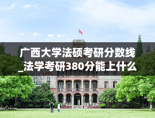 广西大学法硕考研分数线_法学考研380分能上什么学校