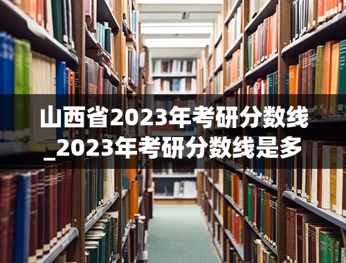 山西省2023年考研分数线_2023年考研分数线是多少啊？