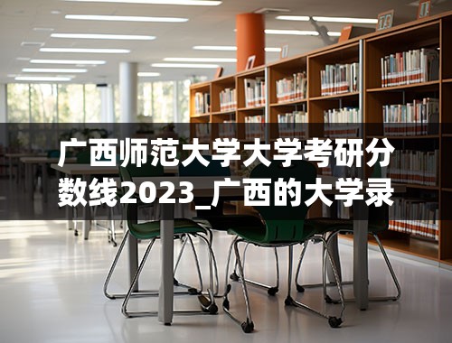广西师范大学大学考研分数线2023_广西的大学录取分数线2023