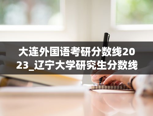 大连外国语考研分数线2023_辽宁大学研究生分数线2023年