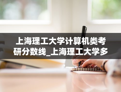 上海理工大学计算机类考研分数线_上海理工大学多少分