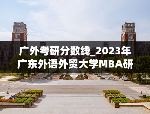 广外考研分数线_2023年广东外语外贸大学MBA研究生报考条件