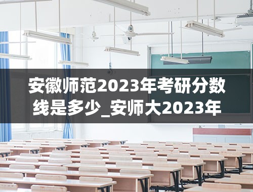 安徽师范2023年考研分数线是多少_安师大2023年录取分数线多少