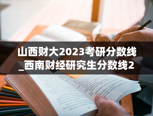 山西财大2023考研分数线_西南财经研究生分数线2023