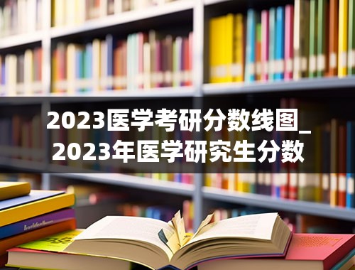 2023医学考研分数线图_2023年医学研究生分数