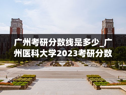 广州考研分数线是多少_广州医科大学2023考研分数线