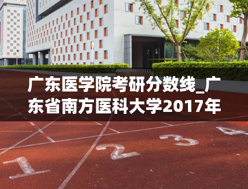 广东医学院考研分数线_广东省南方医科大学2017年研究生复试分数线是多少
