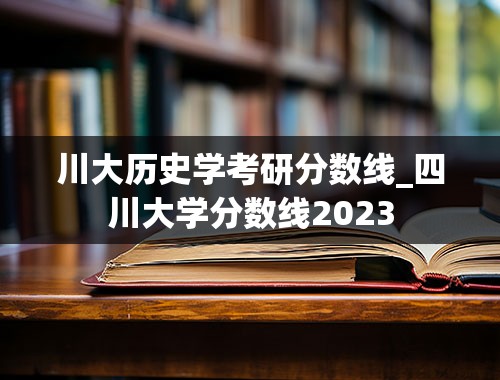 川大历史学考研分数线_四川大学分数线2023