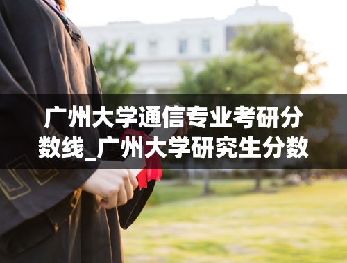 广州大学通信专业考研分数线_广州大学研究生分数线是多少？