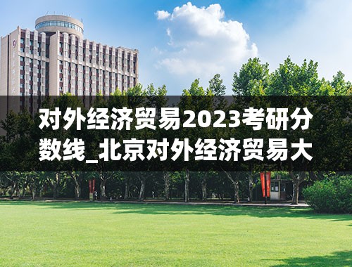 对外经济贸易2023考研分数线_北京对外经济贸易大学考研分数线