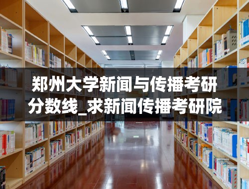 郑州大学新闻与传播考研分数线_求新闻传播考研院校难度分析 哪个学校比较好考呢