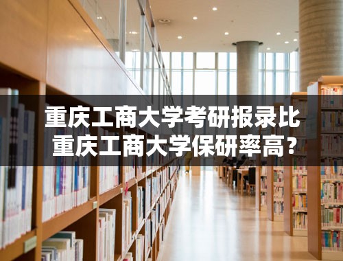 重庆工商大学考研报录比 重庆工商大学保研率高？