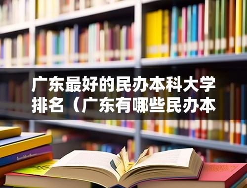 广东最好的民办本科大学排名（广东有哪些民办本科大学？）