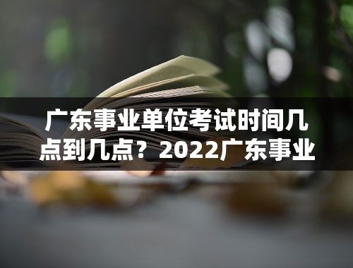 广东事业单位考试时间几点到几点？2022广东事业单位招聘时间？