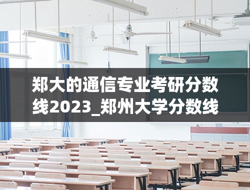 郑大的通信专业考研分数线2023_郑州大学分数线2023年