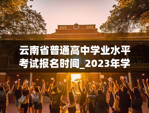 云南省普通高中学业水平考试报名时间_2023年学考报名时间