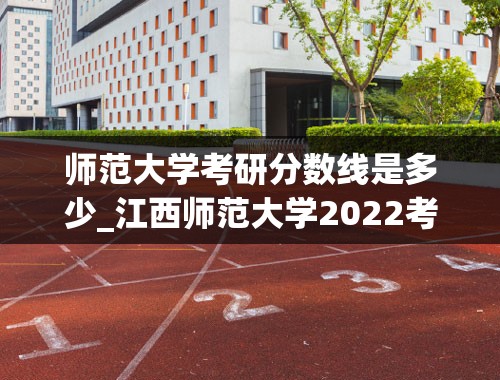 师范大学考研分数线是多少_江西师范大学2022考研国家线是多少