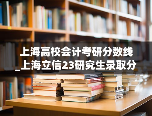 上海高校会计考研分数线_上海立信23研究生录取分数线