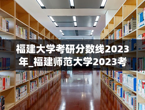 福建大学考研分数线2023年_福建师范大学2023考研分数线是多少？