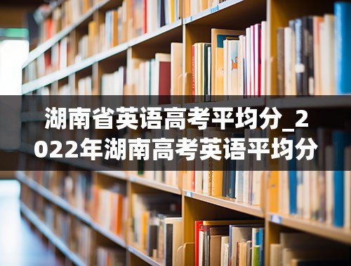 湖南省英语高考平均分_2022年湖南高考英语平均分