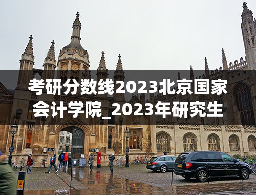 考研分数线2023北京国家会计学院_2023年研究生国考线是多少啊？
