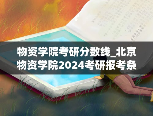 物资学院考研分数线_北京物资学院2024考研报考条件怎么查？