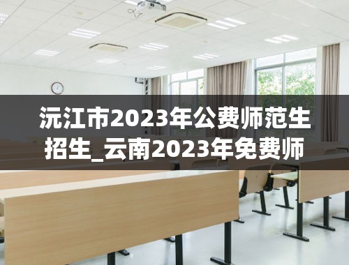 沅江市2023年公费师范生招生_云南2023年免费师范生录取情况