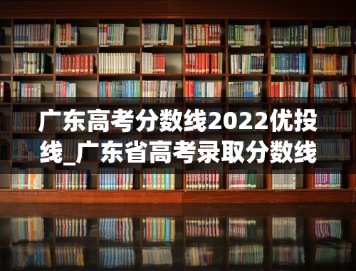 广东高考分数线2022优投线_广东省高考录取分数线一览表2022