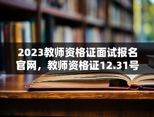 2023教师资格证面试报名官网，教师资格证12.31号过期还能面试吗