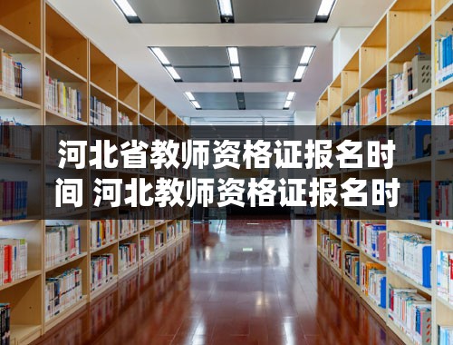 河北省教师资格证报名时间 河北教师资格证报名时间2023