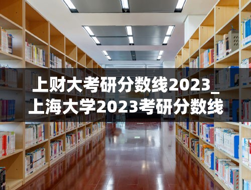 上财大考研分数线2023_上海大学2023考研分数线