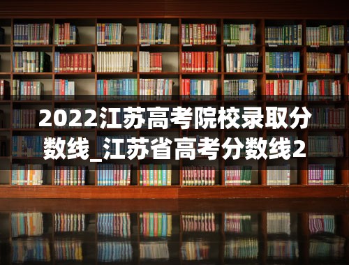 2022江苏高考院校录取分数线_江苏省高考分数线2022