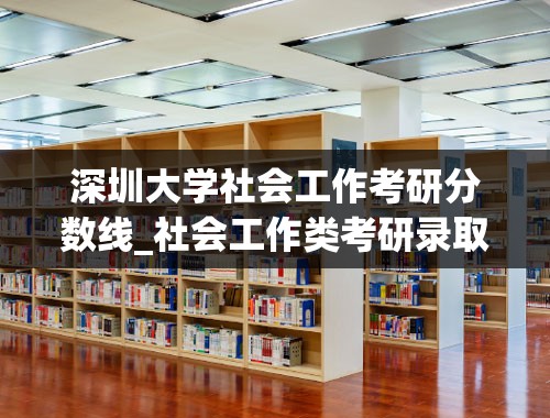 深圳大学社会工作考研分数线_社会工作类考研录取全国最低分是哪个学校