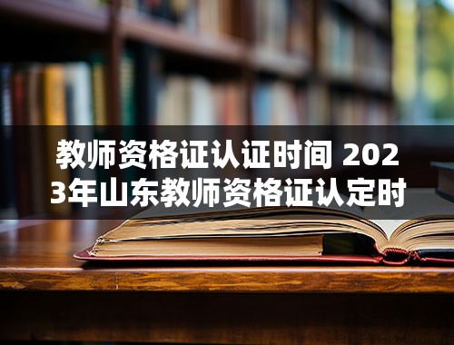 教师资格证认证时间 2023年山东教师资格证认定时间