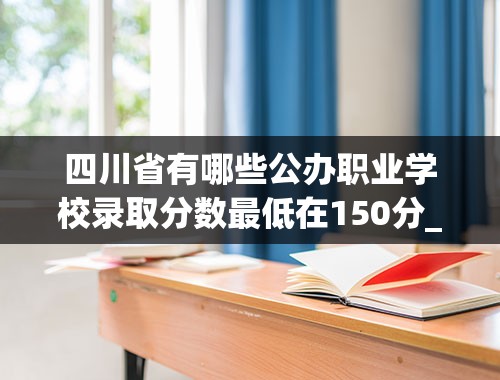 四川省有哪些公办职业学校录取分数最低在150分_四川科技职业技术学校高考录取线