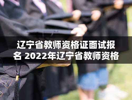辽宁省教师资格证面试报名 2022年辽宁省教师资格证面试什么时候报名