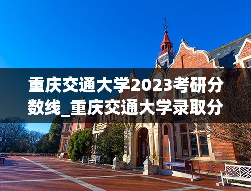 重庆交通大学2023考研分数线_重庆交通大学录取分数线