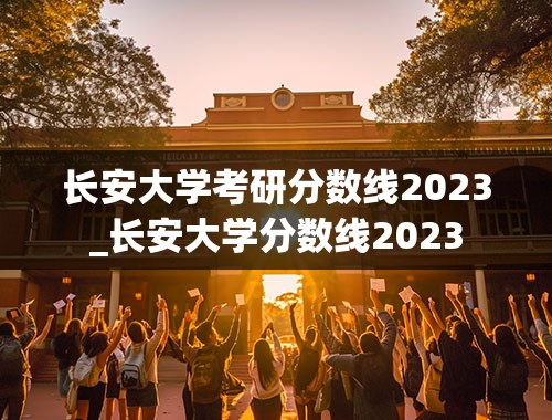 长安大学考研分数线2023_长安大学分数线2023
