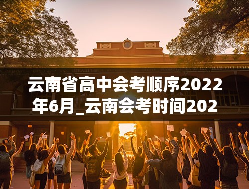 云南省高中会考顺序2022年6月_云南会考时间2022年具体时间