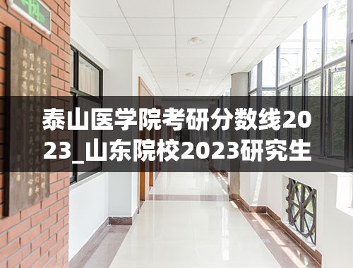 泰山医学院考研分数线2023_山东院校2023研究生招生信息一览表？
