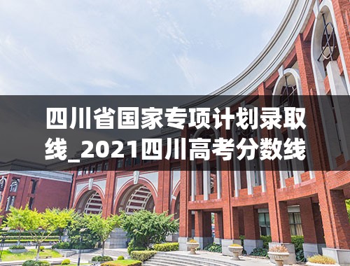 四川省国家专项计划录取线_2021四川高考分数线