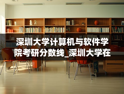深圳大学计算机与软件学院考研分数线_深圳大学在职研究生复试分数线
