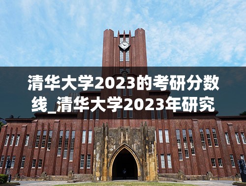 清华大学2023的考研分数线_清华大学2023年研究生录取分数线