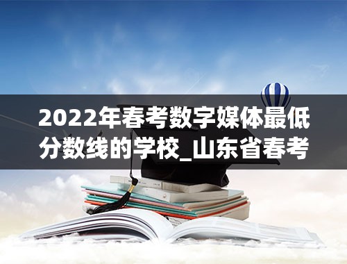 2022年春考数字媒体最低分数线的学校_山东省春考2022年的学校录取分数及人数