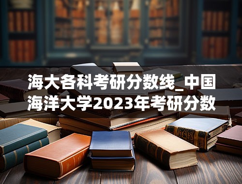 海大各科考研分数线_中国海洋大学2023年考研分数线