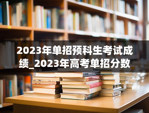 2023年单招预科生考试成绩_2023年高考单招分数线
