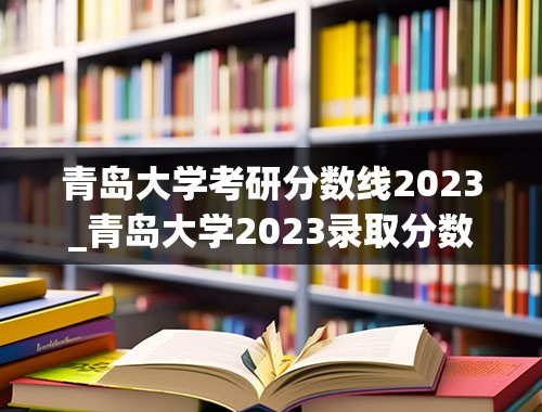 青岛大学考研分数线2023_青岛大学2023录取分数线是多少分